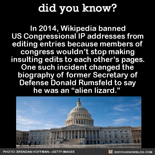 did-you-kno:
“ In 2014, Wikipedia banned US Congressional IP addresses from editing entries because members of congress wouldn’t stop making insulting edits to each other’s pages. One such incident changed the biography of former Secretary of Defense...