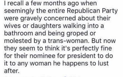 I recall a few months ago when seemingly the entire Republican Party was concerned about their wives and daughters walking into a restroom and being groped or molested by a trans-woman.  But now they seem to think it's perfectly fine for their nominee to do it to any woman he happens to lust after.